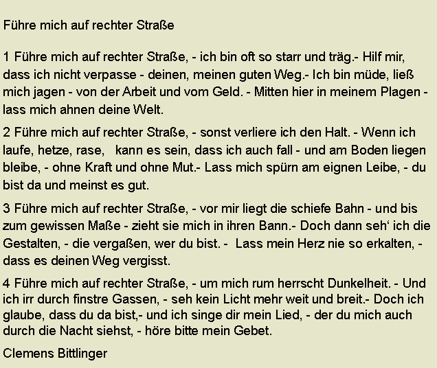 Textfeld: Fhre mich auf rechter Strae1 Fhre mich auf rechter Strae, - ich bin oft so starr und trg.- Hilf mir, dass ich nicht verpasse - deinen, meinen guten Weg.- Ich bin mde, lie mich jagen - von der Arbeit und vom Geld. - Mitten hier in meinem Plagen - lass mich ahnen deine Welt.2 Fhre mich auf rechter Strae, - sonst verliere ich den Halt. - Wenn ich laufe, hetze, rase,   kann es sein, dass ich auch fall - und am Boden liegen bleibe, - ohne Kraft und ohne Mut.- Lass mich sprn am eignen Leibe, - du bist da und meinst es gut.3 Fhre mich auf rechter Strae, - vor mir liegt die schiefe Bahn - und bis zum gewissen Mae - zieht sie mich in ihren Bann.- Doch dann seh ich die Gestalten, - die vergaen, wer du bist. -  Lass mein Herz nie so erkalten, -dass es deinen Weg vergisst.4 Fhre mich auf rechter Strae, - um mich rum herrscht Dunkelheit. - Und ich irr durch finstre Gassen, - seh kein Licht mehr weit und breit.- Doch ich glaube, dass du da bist,- und ich singe dir mein Lied, - der du mich auch durch die Nacht siehst, - hre bitte mein Gebet.      Clemens Bittlinger 