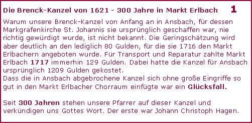 Textfeld: Die Brenck-Kanzel von 1621 - 300 Jahre in Markt Erlbach	1Warum unsere Brenck-Kanzel von Anfang an in Ansbach, fr dessen Markgrafenkirche St. Johannis sie ursprnglich geschaffen war, nie richtig gewrdigt wurde, ist nicht bekannt. Die Geringschtzung wird aber deutlich an den lediglich 80 Gulden, fr die sie 1716 den Markt Erlbachern angeboten wurde. Fr Transport und Reparatur zahlte Markt Erlbach 1717 immerhin 129 Gulden. Dabei hatte die Kanzel fr Ansbach ursprnglich 1209 Gulden gekostet.  Dass die in Ansbach abgebrochene Kanzel sich ohne groe Eingriffe so gut in den Markt Erlbacher Chorraum einfgte war ein Glcksfall. Seit 300 Jahren stehen unsere Pfarrer auf dieser Kanzel und verkndigen uns Gottes Wort. Der erste war Johann Christoph Hagen.